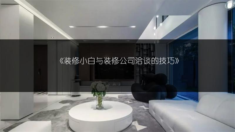 《装修小白与装修公司洽谈的技巧》