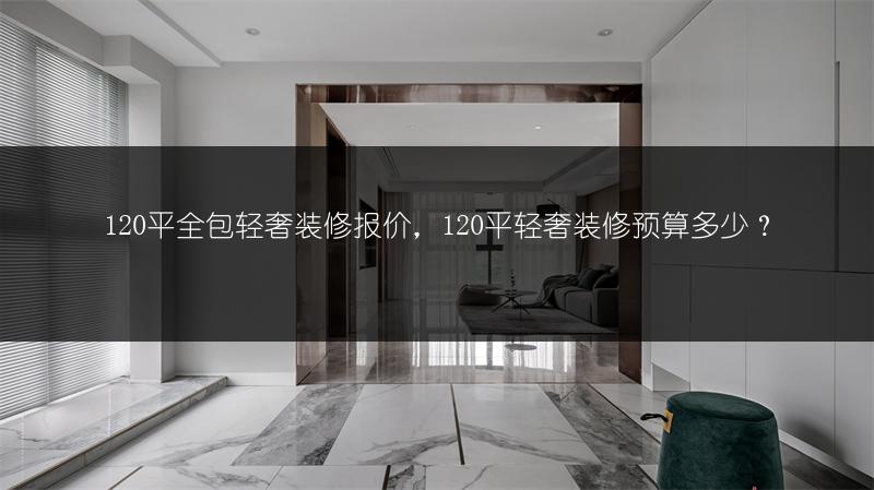 120平全包轻奢装修报价，120平轻奢装修预算多少？_1
