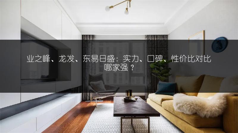 业之峰、龙发、东易日盛:实力、口碑、性价比对比哪家强?