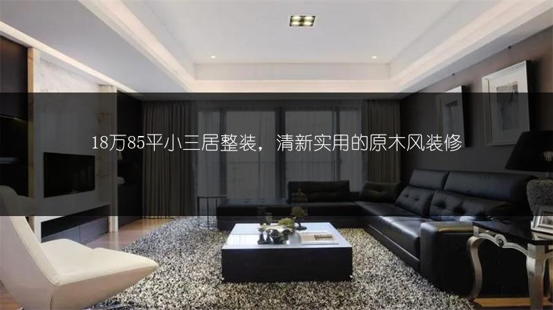 18万85平小三居整装,清新实用的原木风装修