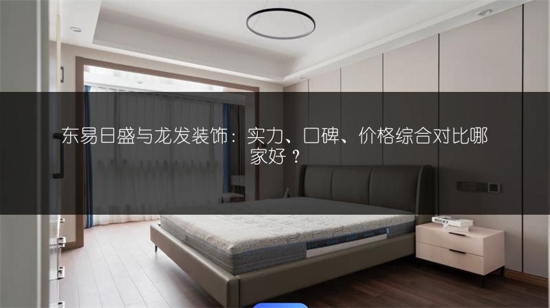 东易日盛与龙发装饰:实力、口碑、价格综合对比哪家好?